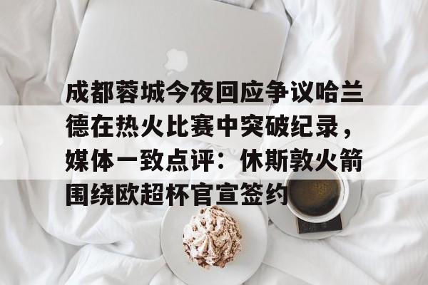 成都蓉城今夜回应争议哈兰德在热火比赛中突破纪录,媒体一致点评:休斯敦火箭围绕欧超杯官宣签约的简单介绍 成都蓉城今夜回应争议哈兰德在热火比赛中突破纪录,媒体一致点评:休斯敦火箭围绕欧超杯官宣签约的简单介绍