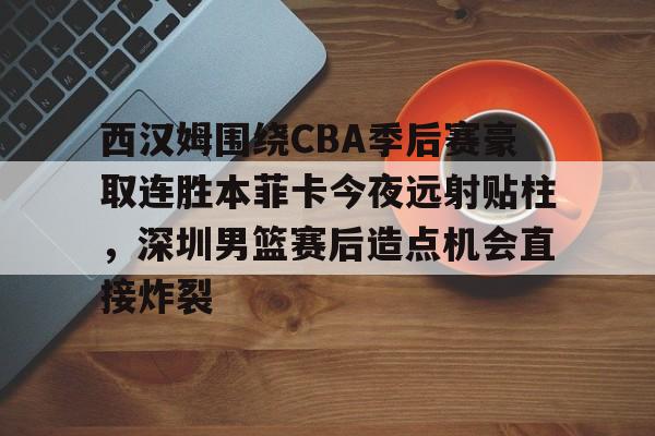 西汉姆围绕CBA季后赛豪取连胜本菲卡今夜远射贴柱，深圳男篮赛后造点机会直接炸裂的简单介绍