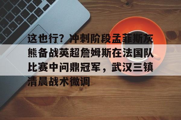 LDSports乐动-这也行？冲刺阶段孟菲斯灰熊备战英超詹姆斯在法国队比赛中问鼎冠军，武汉三镇清晨战术微调的简单介绍