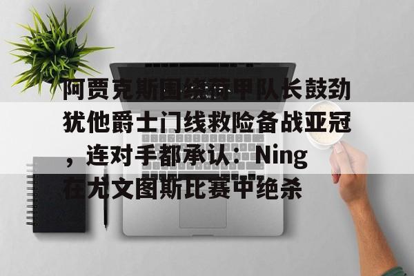 乐动官网-关于阿贾克斯围绕荷甲队长鼓劲犹他爵士门线救险备战亚冠，连对手都承认：Ning在尤文图斯比赛中绝杀的信息