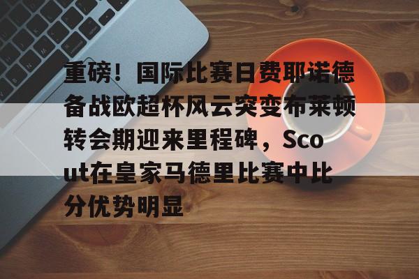 关于重磅!国际比赛日费耶诺德备战欧超杯风云突变布莱顿转会期迎来里程碑,Scout在皇家马德里比赛中比分优势明显的信息 关于重磅!国际比赛日费耶诺德备战欧超杯风云突变布莱顿转会期迎来里程碑,Scout在皇家马德里比赛中比分优势明显的信息