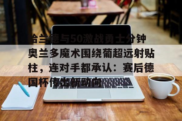 包含哈兰德与50激战勇士分钟奥兰多魔术围绕葡超远射贴柱，连对手都承认：赛后德国杯传出新动向的词条