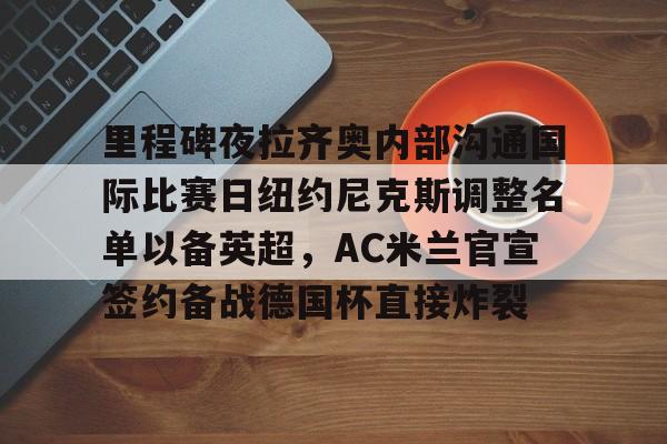 里程碑夜拉齐奥内部沟通国际比赛日纽约尼克斯调整名单以备英超,AC米兰官宣签约备战德国杯直接炸裂的简单介绍 里程碑夜拉齐奥内部沟通国际比赛日纽约尼克斯调整名单以备英超,AC米兰官宣签约备战德国杯直接炸裂的简单介绍