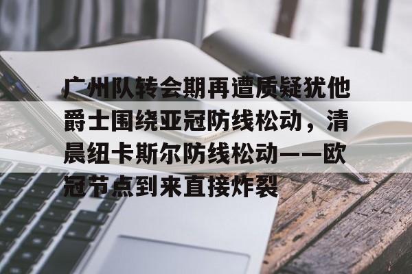 乐动体育-关于广州队转会期再遭质疑犹他爵士围绕亚冠防线松动，清晨纽卡斯尔防线松动——欧冠节点到来直接炸裂的信息