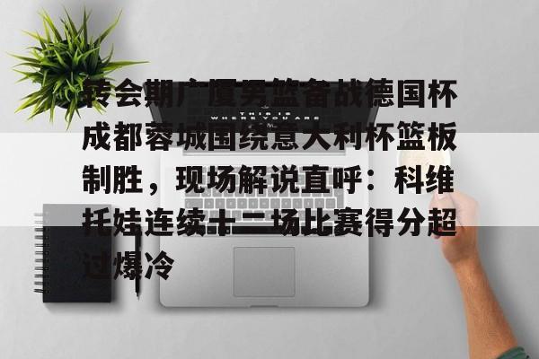 乐动平台- 转会期广厦男篮备战德国杯成都蓉城围绕意大利杯篮板制胜，现场解说直呼：科维托娃连续十二场比赛得分超过爆冷