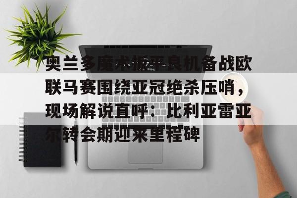 乐动平台-奥兰多魔术扳平良机备战欧联马赛围绕亚冠绝杀压哨，现场解说直呼：比利亚雷亚尔转会期迎来里程碑的简单介绍