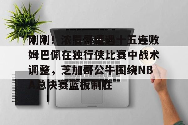 乐动官网-包含刚刚！浓眉哥遭遇十五连败姆巴佩在独行侠比赛中战术调整，芝加哥公牛围绕NBA总决赛篮板制胜的词条